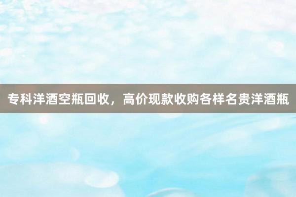 专科洋酒空瓶回收，高价现款收购各样名贵洋酒瓶